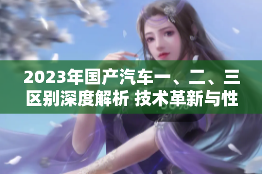 2023年国产汽车一、二、三区别深度解析 技术革新与性能升级