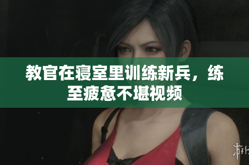教官在寝室里训练新兵，练至疲惫不堪视频