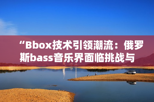 “Bbox技术引领潮流：俄罗斯bass音乐界面临挑战与机遇”