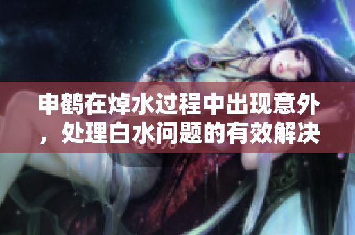 申鹤在焯水过程中出现意外，处理白水问题的有效解决方案及预防措施