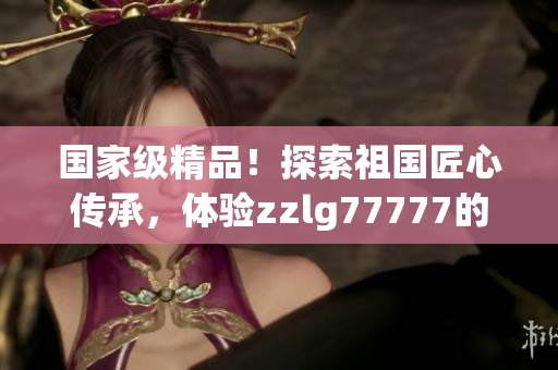 国家级精品！探索祖国匠心传承，体验zzlg77777的非凡魅力！