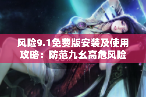 风险9.1免费版安装及使用攻略：防范九幺高危风险