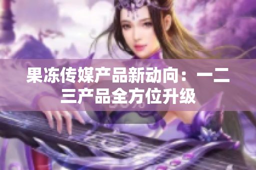 果冻传媒产品新动向：一二三产品全方位升级