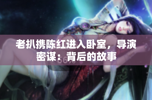 老扒携陈红进入卧室，导演密谋：背后的故事