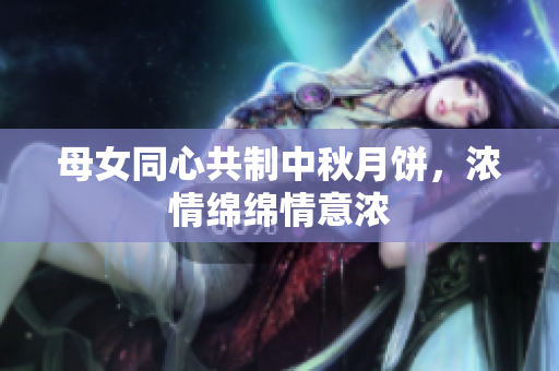 母女同心共制中秋月饼，浓情绵绵情意浓
