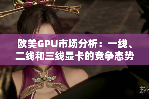 欧美GPU市场分析：一线、二线和三线显卡的竞争态势