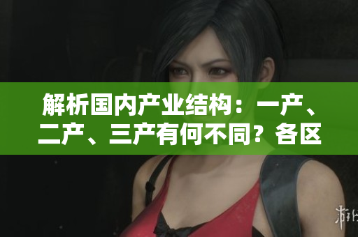 解析国内产业结构：一产、二产、三产有何不同？各区域麻豆优势揭秘