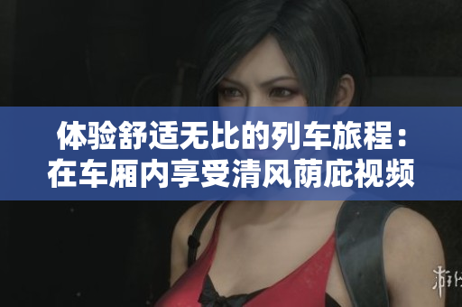 体验舒适无比的列车旅程：在车厢内享受清风荫庇视频