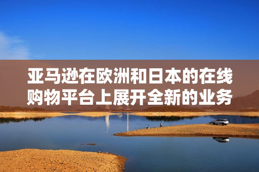 亚马逊在欧洲和日本的在线购物平台上展开全新的业务战略