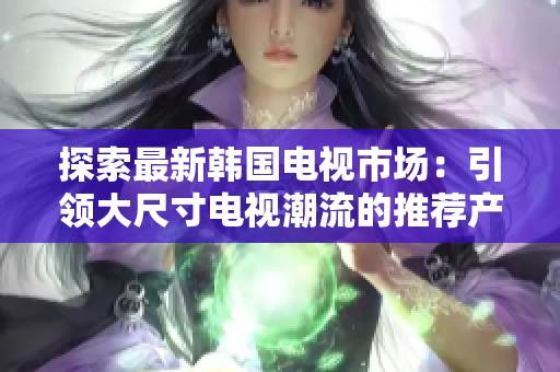 探索最新韩国电视市场：引领大尺寸电视潮流的推荐产品