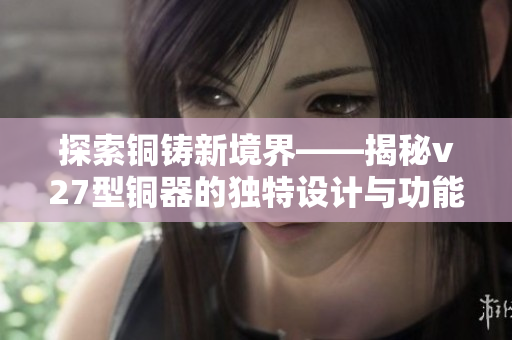 探索铜铸新境界——揭秘v27型铜器的独特设计与功能