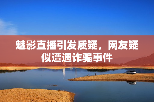 魅影直播引发质疑，网友疑似遭遇诈骗事件