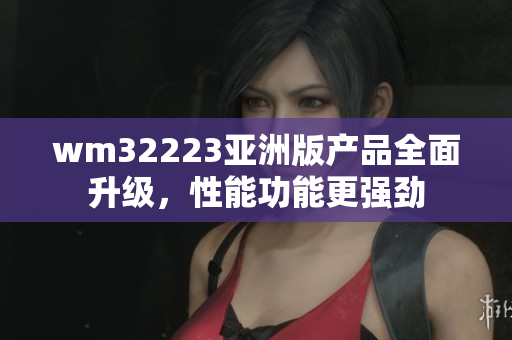 wm32223亚洲版产品全面升级，性能功能更强劲