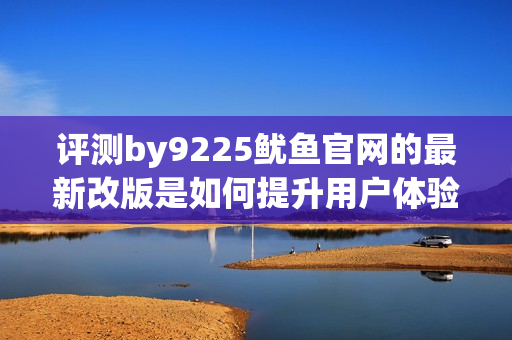 评测by9225鱿鱼官网的最新改版是如何提升用户体验的