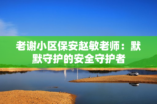 老谢小区保安赵敏老师：默默守护的安全守护者