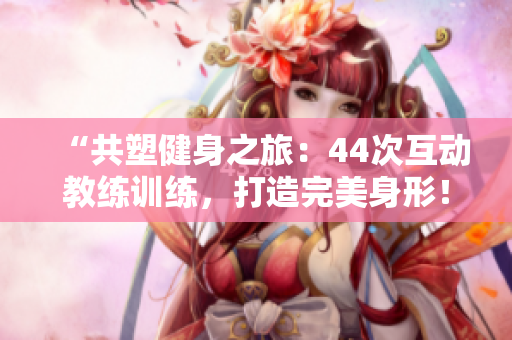 “共塑健身之旅：44次互动教练训练，打造完美身形！”