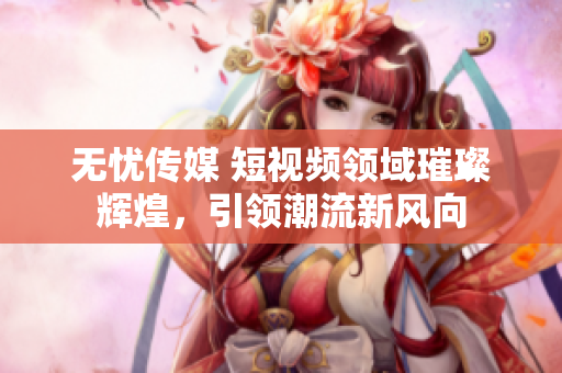 无忧传媒 短视频领域璀璨辉煌，引领潮流新风向