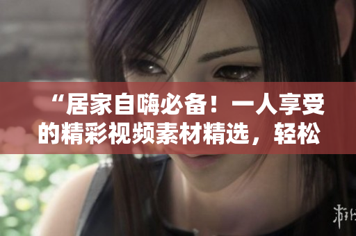 “居家自嗨必备！一人享受的精彩视频素材精选，轻松放松身心。”