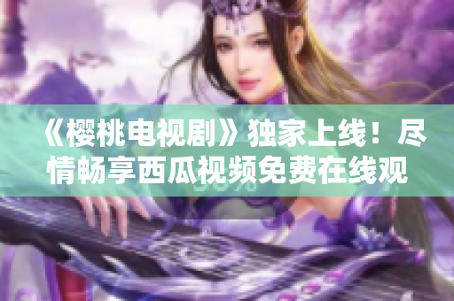 《樱桃电视剧》独家上线！尽情畅享西瓜视频免费在线观看，精彩不容错过！