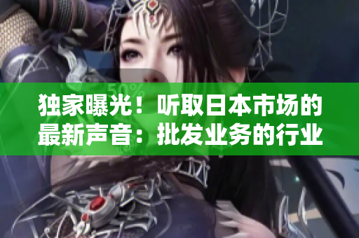 独家曝光！听取日本市场的最新声音：批发业务的行业趋势与发展动向