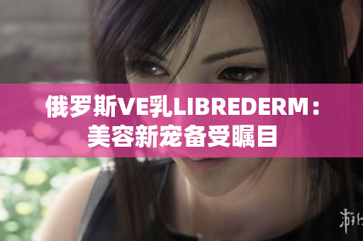 俄罗斯VE乳LIBREDERM：美容新宠备受瞩目