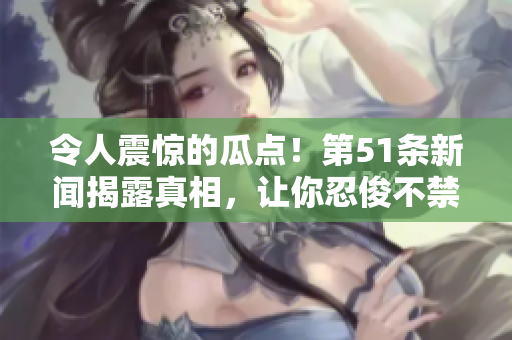 令人震惊的瓜点！第51条新闻揭露真相，让你忍俊不禁又心生警惕