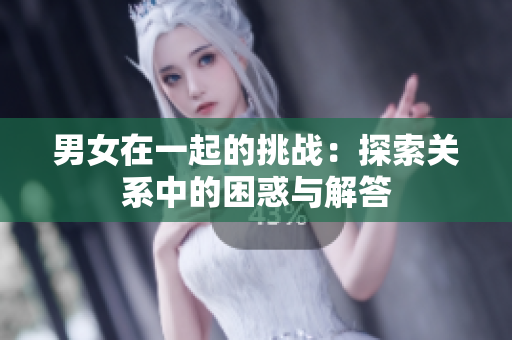男女在一起的挑战：探索关系中的困惑与解答