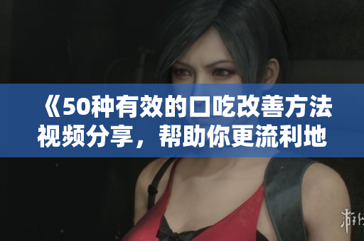 《50种有效的口吃改善方法视频分享，帮助你更流利地表达自己》