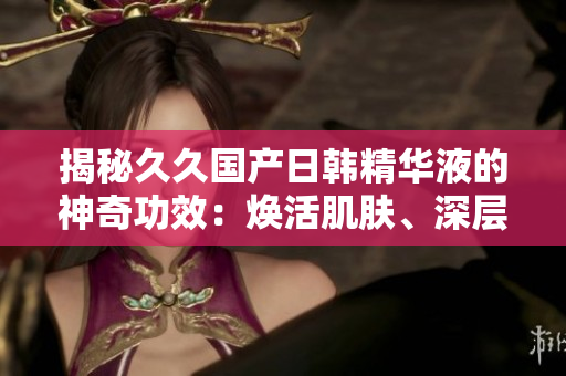 揭秘久久国产日韩精华液的神奇功效：焕活肌肤、深层滋养，呈现青春光彩！