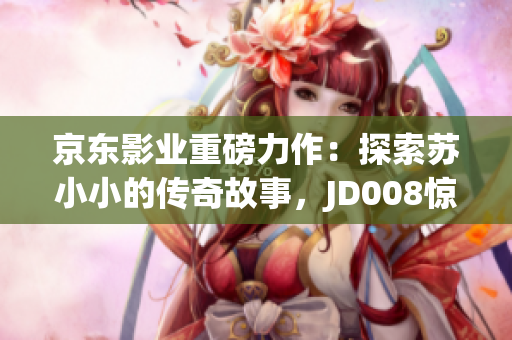 京东影业重磅力作：探索苏小小的传奇故事，JD008惊艳登场