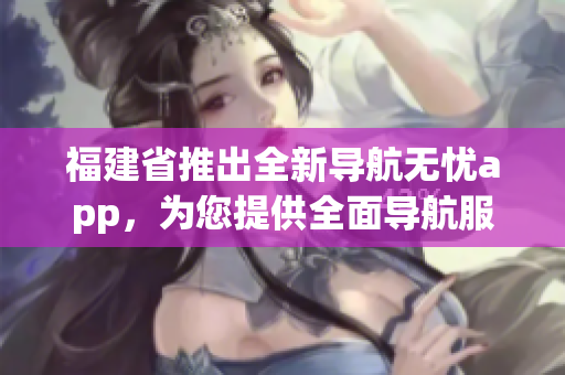 福建省推出全新导航无忧app，为您提供全面导航服务