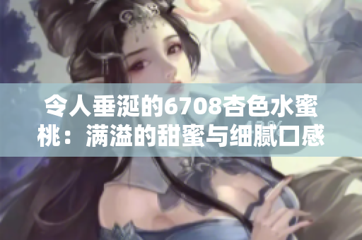 令人垂涎的6708杏色水蜜桃：满溢的甜蜜与细腻口感