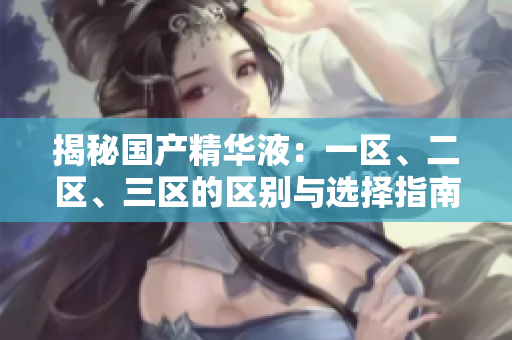 揭秘国产精华液：一区、二区、三区的区别与选择指南