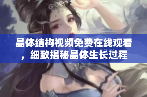 晶体结构视频免费在线观看，细致揭秘晶体生长过程