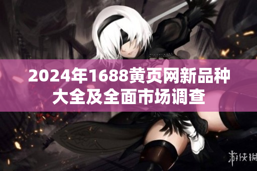 2024年1688黄页网新品种大全及全面市场调查