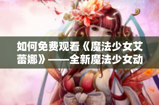 如何免费观看《魔法少女艾蕾娜》——全新魔法少女动画的观影指南