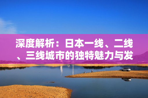 深度解析：日本一线、二线、三线城市的独特魅力与发展特点