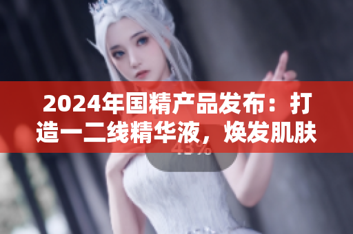 2024年国精产品发布：打造一二线精华液，焕发肌肤焕新生