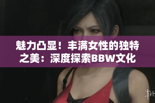 魅力凸显！丰满女性的独特之美：深度探索BBW文化