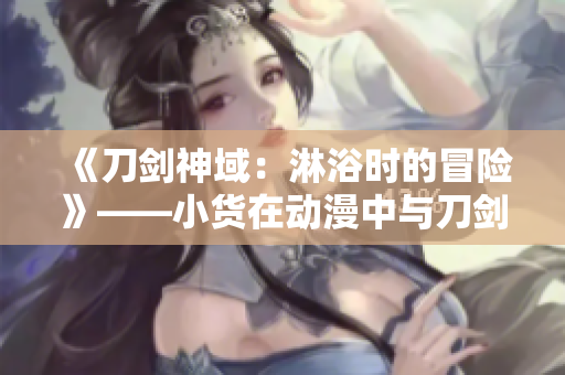 《刀剑神域：淋浴时的冒险》——小货在动漫中与刀剑神域中的人物一同冒险。