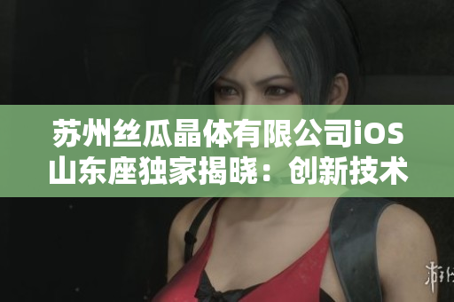 苏州丝瓜晶体有限公司iOS山东座独家揭晓：创新技术引领智能未来