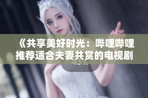 《共享美好时光：哔哩哔哩推荐适合夫妻共赏的电视剧》
