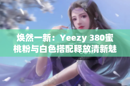 焕然一新：Yeezy 380蜜桃粉与白色搭配释放清新魅力