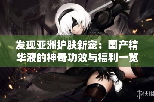 发现亚洲护肤新宠：国产精华液的神奇功效与福利一览