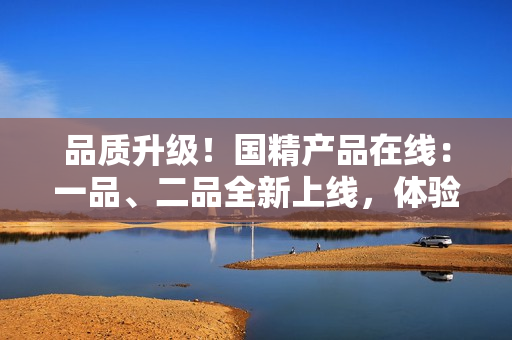品质升级！国精产品在线：一品、二品全新上线，体验国货精品！
