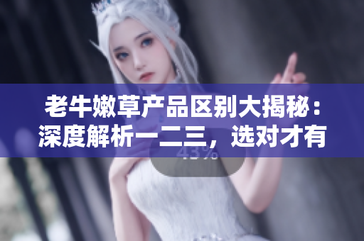 老牛嫩草产品区别大揭秘：深度解析一二三，选对才有用