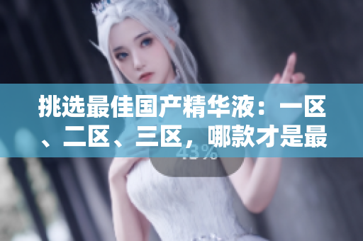 挑选最佳国产精华液：一区、二区、三区，哪款才是最优选择？