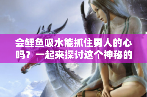 会鲤鱼吸水能抓住男人的心吗?一起来探讨这个神秘的传说 会鲤鱼吸水能抓住男人的心吗?一起来探讨这个神秘的传说
