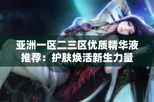 亚洲一区二三区优质精华液推荐：护肤焕活新生力量