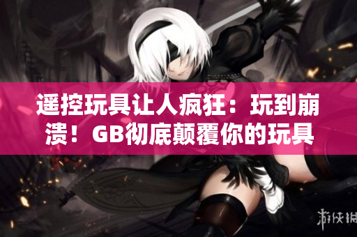 遥控玩具让人疯狂:玩到崩溃!GB彻底颠覆你的玩具体验! 遥控玩具让人疯狂:玩到崩溃!GB彻底颠覆你的玩具体验!